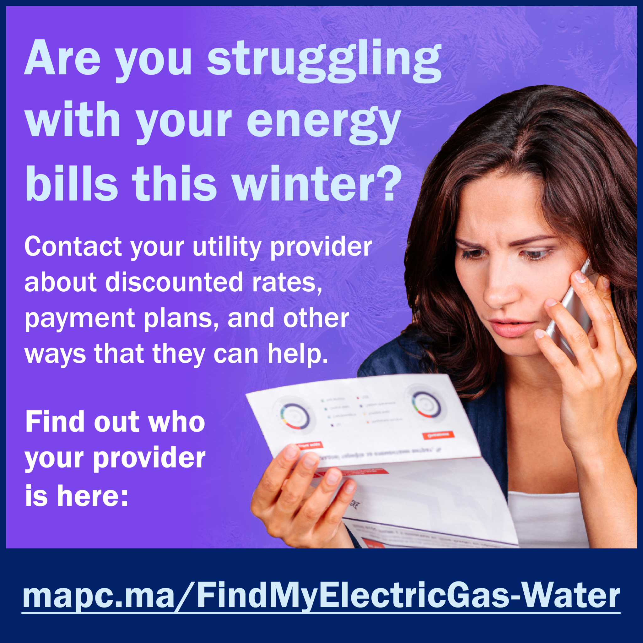 1080x1080-EnergyHike-en22 2 Image is a social card. A purple background, with a woman on the rightside on her cell phone and holding a utility bill. The text says, "Are you struggling with your energy bills this winter? Contact your utility provider about discounted rates, payment plans, and other ways that they can help. Find out who your provider is here: mapc.ma/FindMyElectricGas-Water"