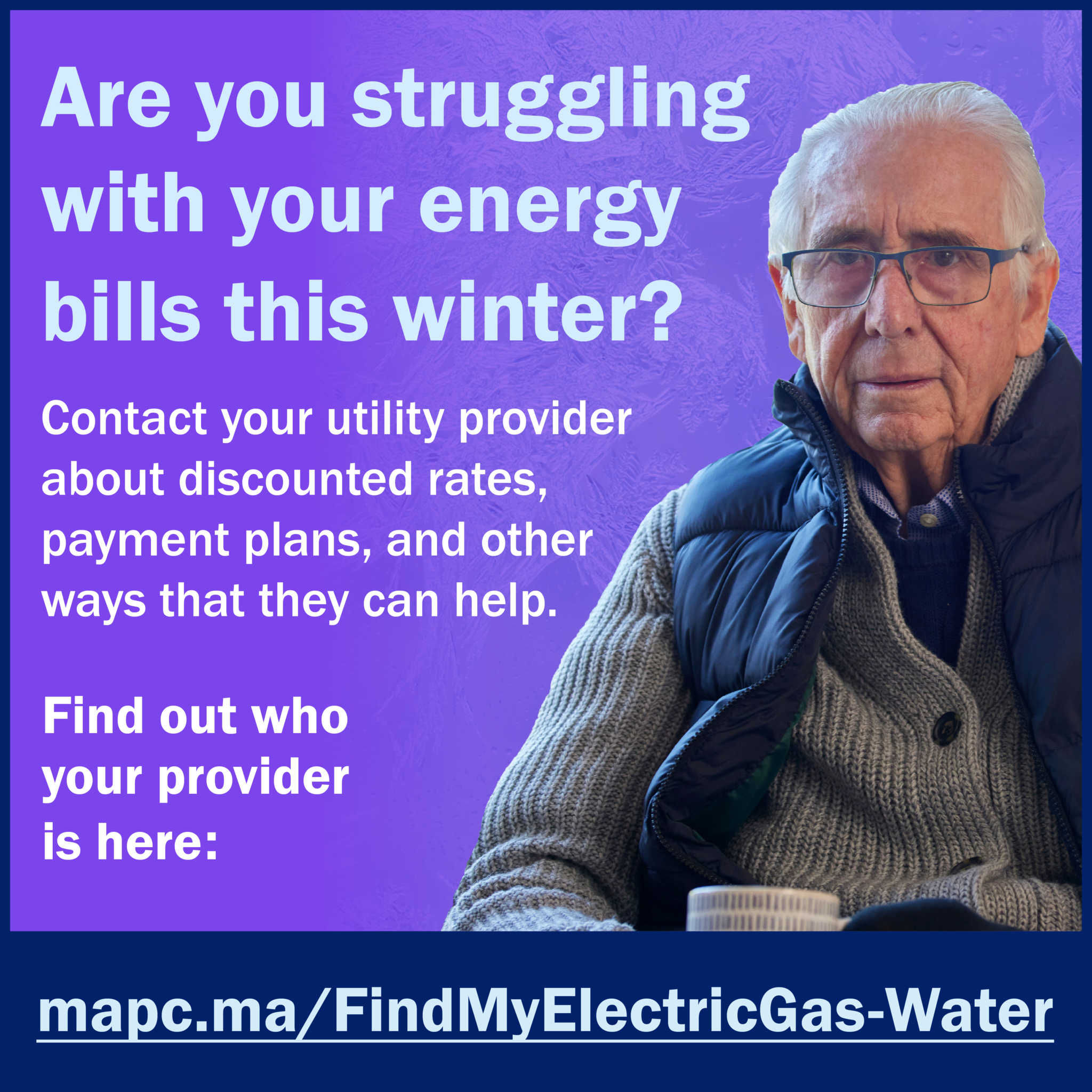 1080x1080-EnergyHike-en222 2 Image is a social card with a purple background. In the righthand side is an elderly white man with glasses sitting and wearing a bulky sweater, a puffy vest over it, fingerless gloves, and holding a coffee mug in his hands. Text says, Are you struggling with your energy bills this winter? Contact your utility provider about discounted rates, payment plans, and other ways that they can help. Find out who your provider is here: mapc.ma/FindMyElectricGas-Water"