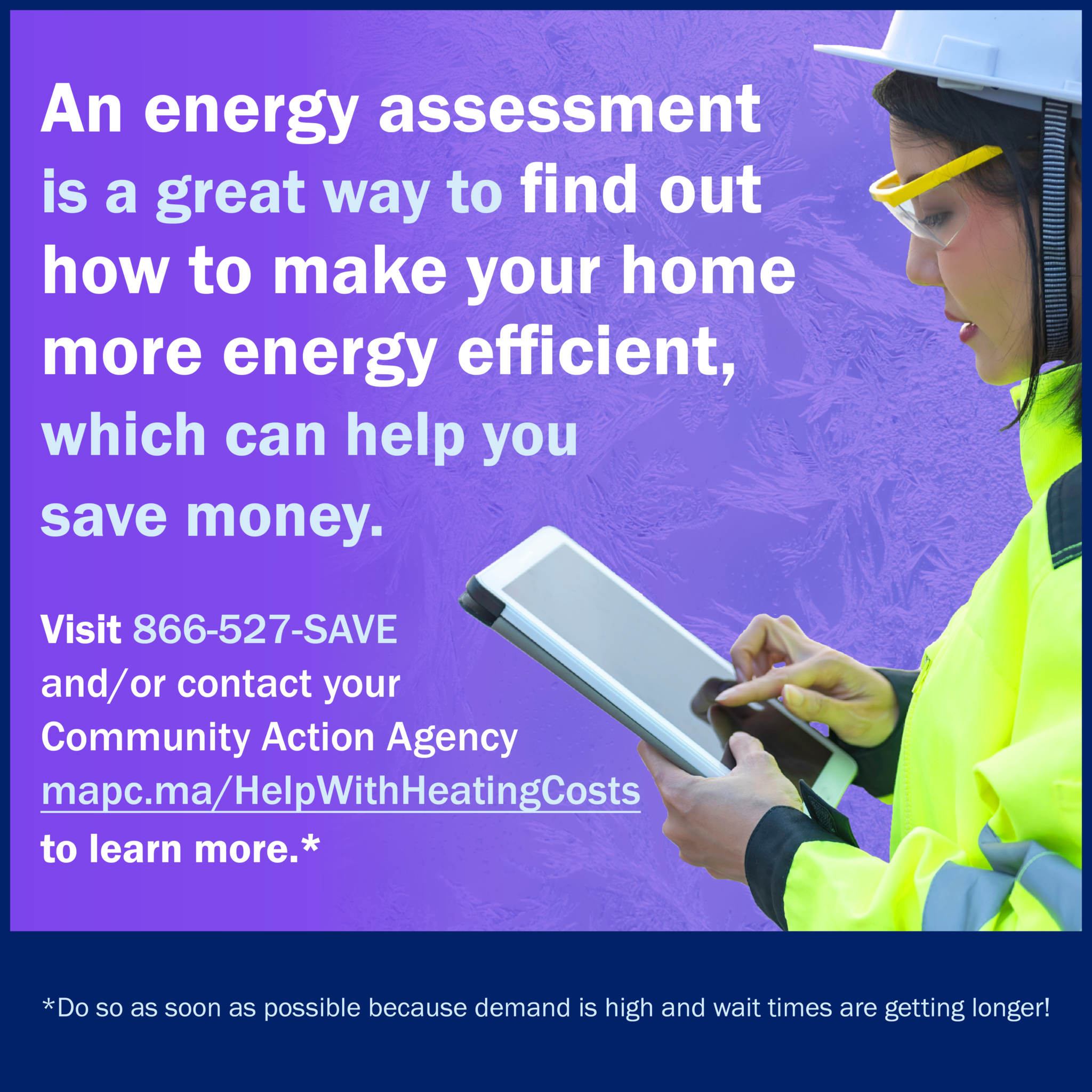 1080x1080-EnergyHike-en224 2 Image is a social card with a purple background and on the righthand size is a utility worker wearing a white hard hat, yellow safety glasses, and reflective green jacket. The person is holding a tablet. The text says, "An energy assessmet is a great way to find out how to make your home more energy efficient, which can help you save money. Visit 866-527-SAVE and/or contact your Community Action Agency mapc.ma/HelpWithHeatingCosts to learn more." Then it has small print at the botton that says, "Do so as soon as possible because demand is high and wait times are getting longer!"
