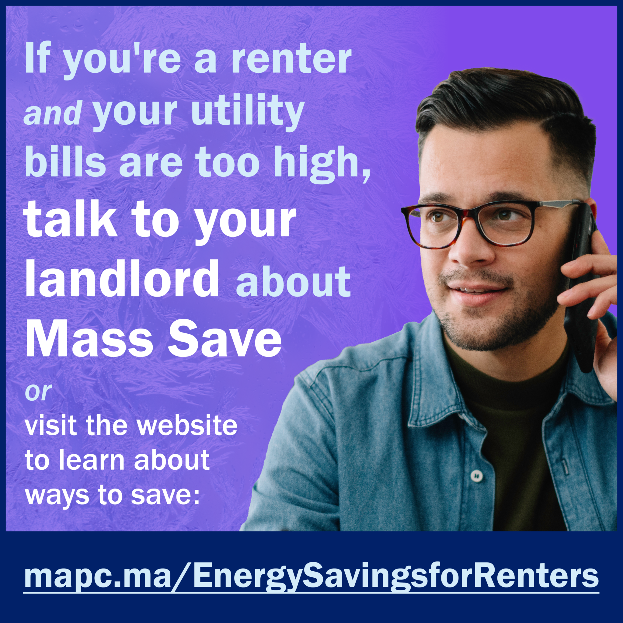 1080x1080-EnergyHike-en225 Image is a social card, with a purple background. In the righthand side is a Caucasian men with brown glasses, brown hair, and he has his cell phone up to his ear. He's wearing a dark tshirt and a blue button up shirt. Text says, "If you're a renter and your utility bills are too high, talk to your landlord about Mass Save or visit the website to learn about ways to save; mapc.ma/EnergySavingsforRenters