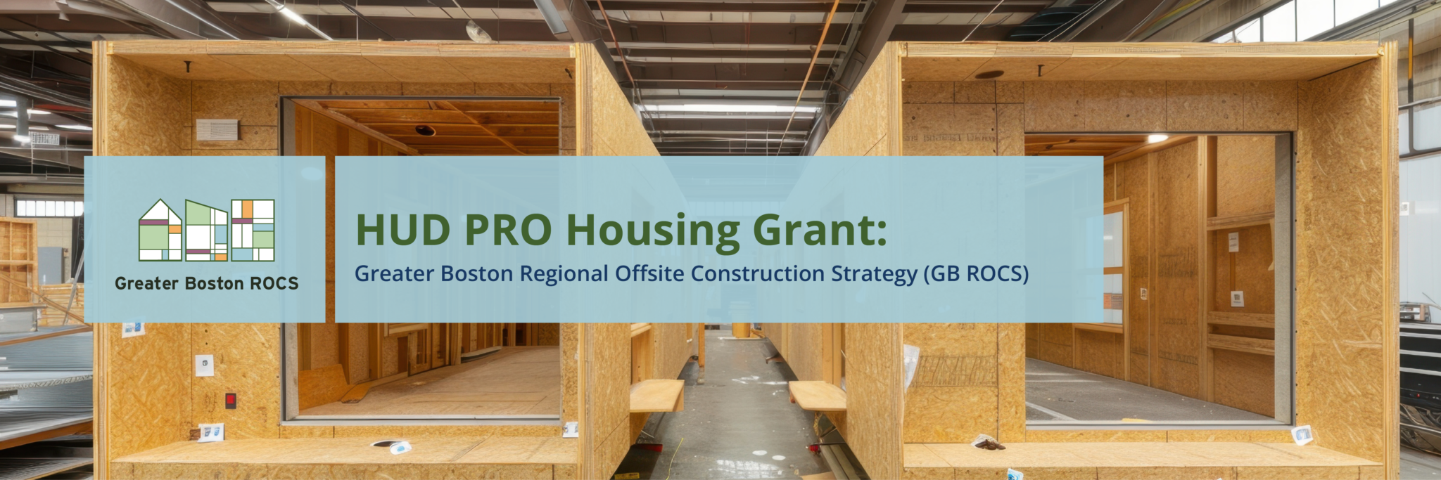 HUDProHeader_B updated Background image of large wooden boxes side by side inside of a large construction warehouse. Over the background image on top of a light blue background is text that says, "PRO Housing Grant: Greater Boston Offsite Construction Strategy (GB ROCS). To the left of the text is the Greater Boston ROCs logo over a blue background. It's an illustration of three building outlines with multi-colored shapes.