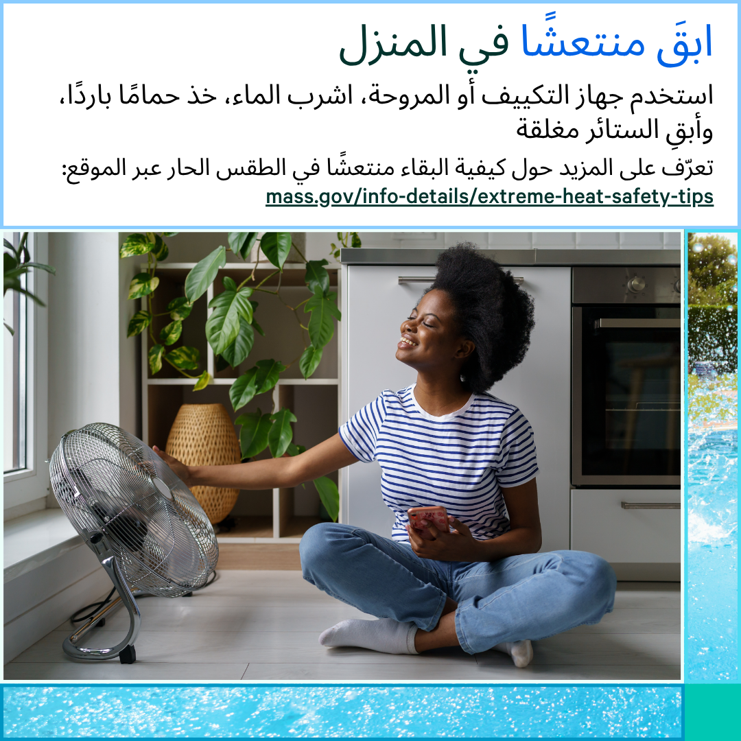13 (2) Photo of a woman sitting on the ground next to a fan that is on. Text says, Stay cool at home. Use your AC or fan, drink water, take a cool shower, and keep your curtains closed. Learn more about how to stay cool in the heat at: mass.gov/info-details/extreme-heat-safety-tips