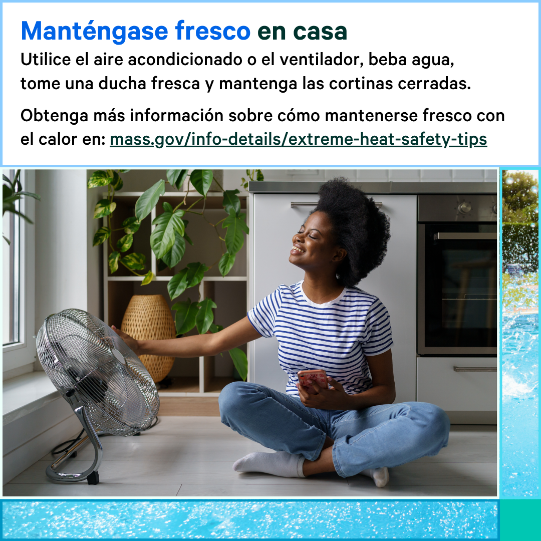 13 (4) Photo of a woman sitting on the ground next to a fan that is on. Text says, Stay cool at home. Use your AC or fan, drink water, take a cool shower, and keep your curtains closed. Learn more about how to stay cool in the heat at: mass.gov/info-details/extreme-heat-safety-tips