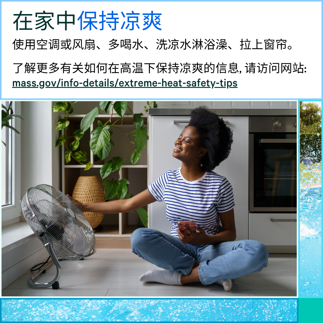 13 (5) Photo of a woman sitting on the ground next to a fan that is on. Text says, Stay cool at home. Use your AC or fan, drink water, take a cool shower, and keep your curtains closed. Learn more about how to stay cool in the heat at: mass.gov/info-details/extreme-heat-safety-tips