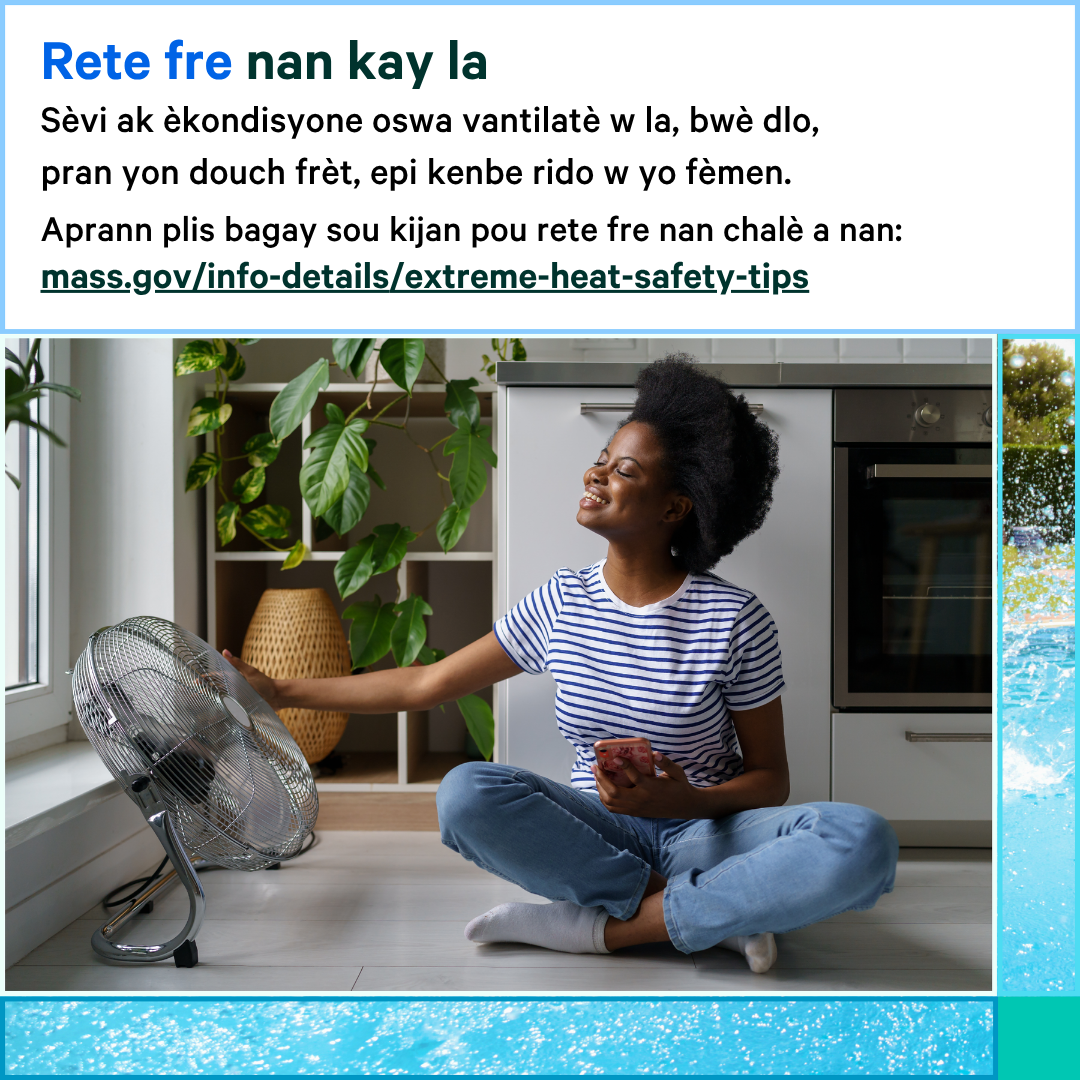 13 (6) Photo of a woman sitting on the ground next to a fan that is on. Text says, Stay cool at home. Use your AC or fan, drink water, take a cool shower, and keep your curtains closed. Learn more about how to stay cool in the heat at: mass.gov/info-details/extreme-heat-safety-tips