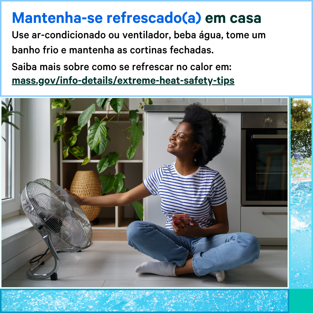 13 (7) Photo of a woman sitting on the ground next to a fan that is on. Text says, Stay cool at home. Use your AC or fan, drink water, take a cool shower, and keep your curtains closed. Learn more about how to stay cool in the heat at: mass.gov/info-details/extreme-heat-safety-tips