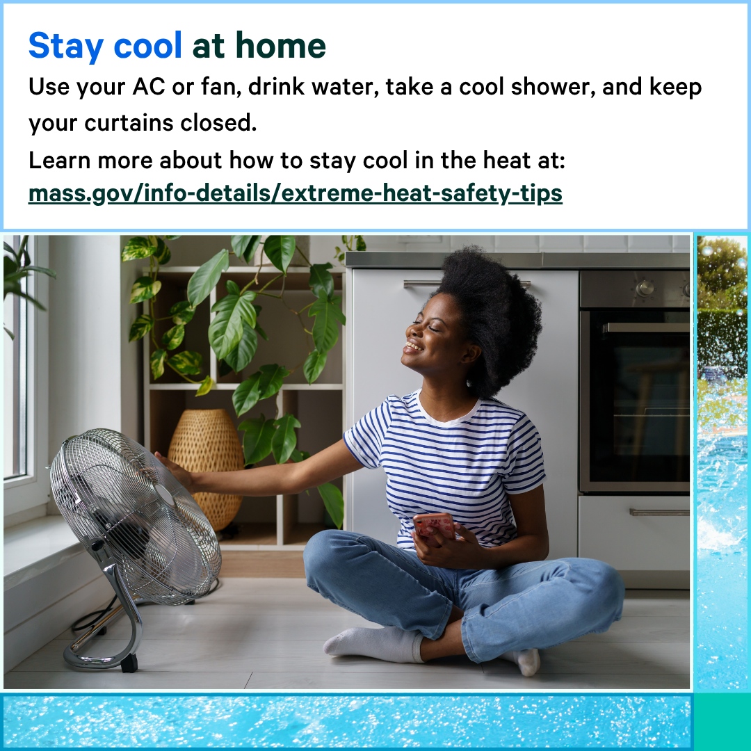 13 Photo of a woman sitting on the ground next to a fan that is on. Text says, Stay cool at home. Use your AC or fan, drink water, take a cool shower, and keep your curtains closed. Learn more about how to stay cool in the heat at: mass.gov/info-details/extreme-heat-safety-tips