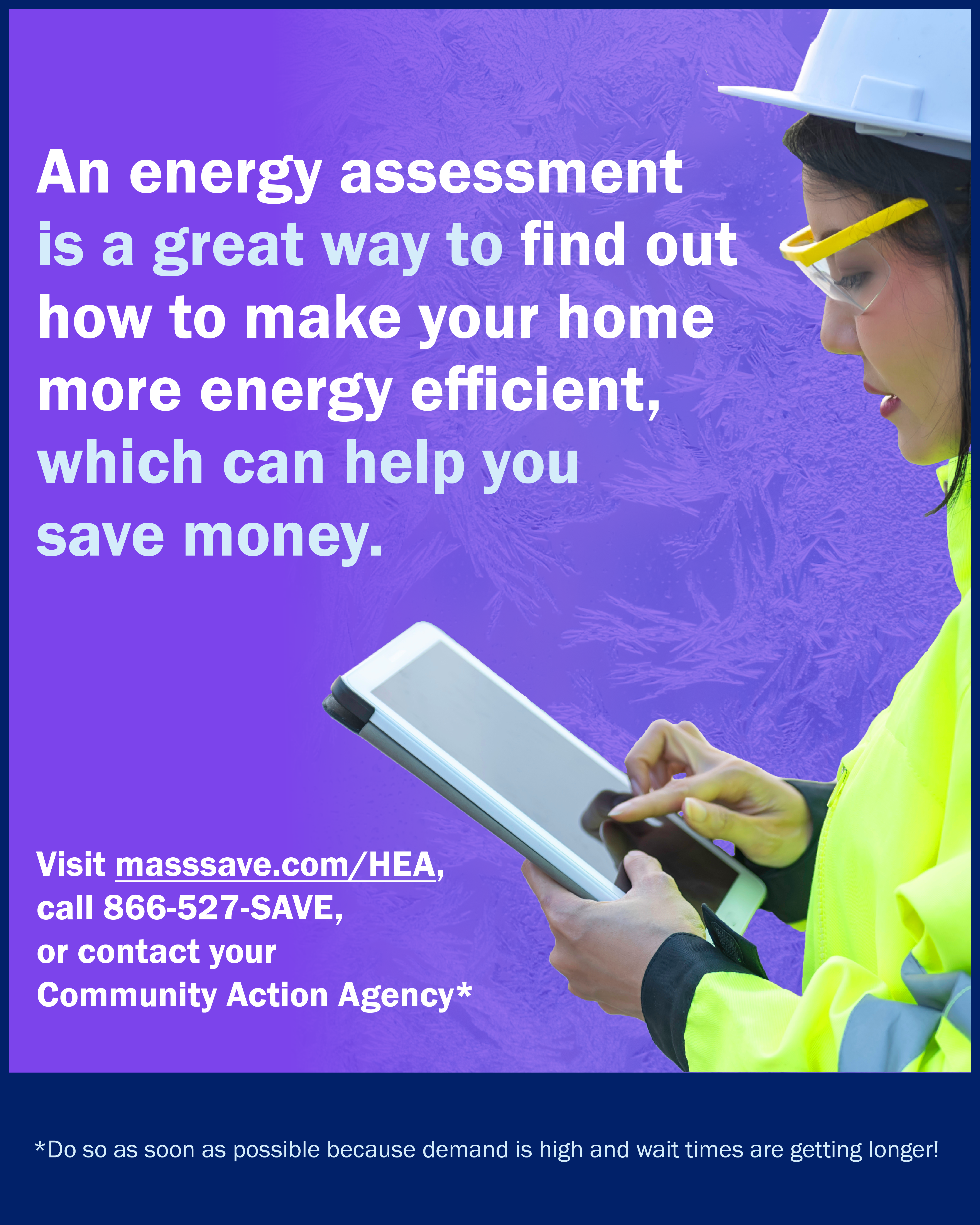 Text says An energy assessment is a great way to find out how to make your home more energy efficient which can help you save money. Visit masssave.com/HEA, call 866-527-SAVE, or contact your Community Action Agency. Do so as soon as possible because demand is high and wait times are getting longer!